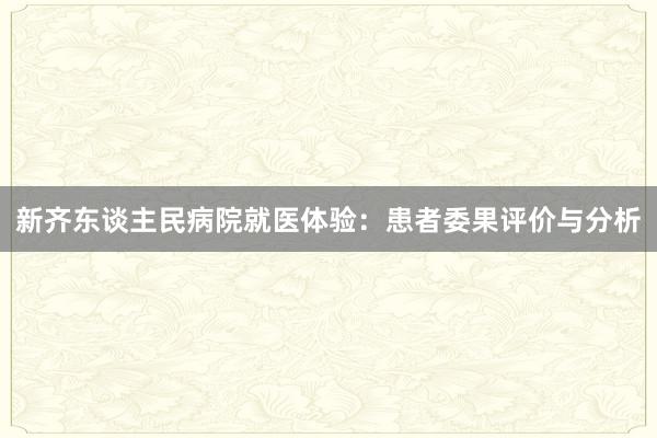 新齐东谈主民病院就医体验：患者委果评价与分析